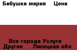 Бабушка мария  › Цена ­ 500 - Все города Услуги » Другие   . Липецкая обл.